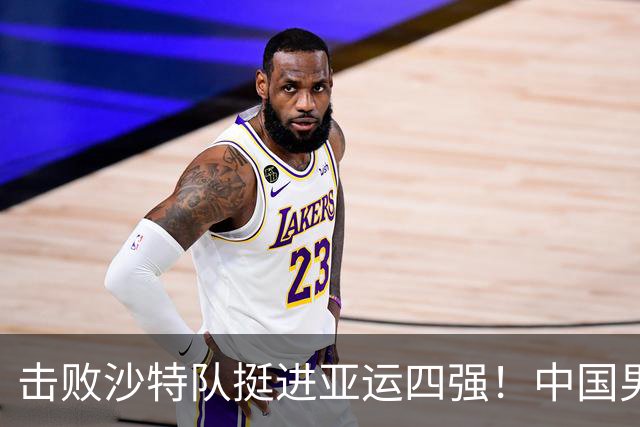击败沙特队挺进亚运四强！中国男篮半决赛将迎战东道主日本队